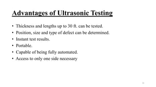 Advantages of Ultrasonic Testing
• Thickness and lengths up to 30 ft. can be tested.
• Position, size and type of defect can be determined.
• Instant test results.
• Portable.
• Capable of being fully automated.
• Access to only one side necessary
19
 
