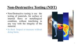 2
Non-Destructive Testing (NDT)
• Non-Destructive testing is use the
testing of materials, for surface or
internal flaws or metallurgical
condition, without interfering in
any way with the integrity of the
material.
• In short Inspect or measure without
doing harm.
 