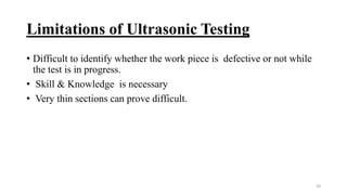 Limitations of Ultrasonic Testing
• Difficult to identify whether the work piece is defective or not while
the test is in progress.
• Skill & Knowledge is necessary
• Very thin sections can prove difficult.
20
 