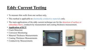Eddy Current Testing
• To measure thin walls from one surface only,
• This method is applicable to electrically conductive materials only.
• The main applications of the eddy current technique are for the detection of surface or
subsurface flaws, conductivity measurement and coating thickness measurement.
• Application of ECT
• Crack Detection
• Corrosion Monitoring
• Material Thickness Measurements
• Coating Thickness Measurements
• Conductivity Measurements
21
 