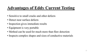 Advantages of Eddy Current Testing
• Sensitive to small cracks and other defects
• Detect near surface defects
• Inspection gives immediate results
• Equipment is very portable
• Method can be used for much more than flaw detection
• Inspects complex shapes and sizes of conductive materials
23
 