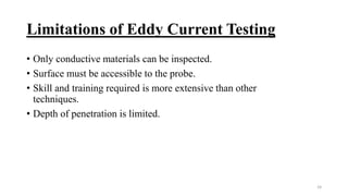 Limitations of Eddy Current Testing
• Only conductive materials can be inspected.
• Surface must be accessible to the probe.
• Skill and training required is more extensive than other
techniques.
• Depth of penetration is limited.
24
 