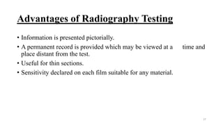 Advantages of Radiography Testing
• Information is presented pictorially.
• A permanent record is provided which may be viewed at a time and
place distant from the test.
• Useful for thin sections.
• Sensitivity declared on each film suitable for any material.
27
 