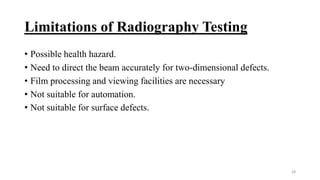 Limitations of Radiography Testing
• Possible health hazard.
• Need to direct the beam accurately for two-dimensional defects.
• Film processing and viewing facilities are necessary
• Not suitable for automation.
• Not suitable for surface defects.
28
 