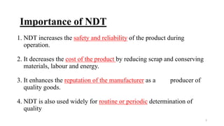 3
Importance of NDT
1. NDT increases the safety and reliability of the product during
operation.
2. It decreases the cost of the product by reducing scrap and conserving
materials, labour and energy.
3. It enhances the reputation of the manufacturer as a producer of
quality goods.
4. NDT is also used widely for routine or periodic determination of
quality
 