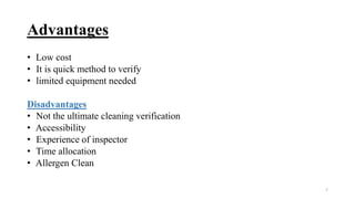 Advantages
• Low cost
• It is quick method to verify
• limited equipment needed
Disadvantages
• Not the ultimate cleaning verification
• Accessibility
• Experience of inspector
• Time allocation
• Allergen Clean
7
 