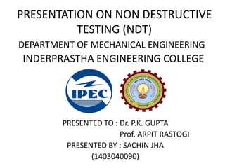 PRESENTATION ON NON DESTRUCTIVE
TESTING (NDT)
PRESENTED TO : Dr. P.K. GUPTA
Prof. ARPIT RASTOGI
PRESENTED BY : SACHIN JHA
(1403040090)
DEPARTMENT OF MECHANICAL ENGINEERING
INDERPRASTHA ENGINEERING COLLEGE
 