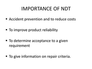 IMPORTANCE OF NDT
 Accident prevention and to reduce costs
 To improve product reliability
 To determine acceptance to a given
requirement
 To give information on repair criteria.
 