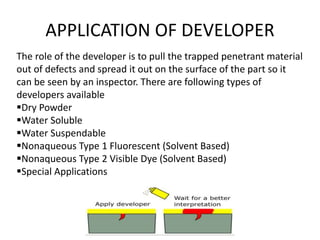 APPLICATION OF DEVELOPER
The role of the developer is to pull the trapped penetrant material
out of defects and spread it out on the surface of the part so it
can be seen by an inspector. There are following types of
developers available
Dry Powder
Water Soluble
Water Suspendable
Nonaqueous Type 1 Fluorescent (Solvent Based)
Nonaqueous Type 2 Visible Dye (Solvent Based)
Special Applications
 