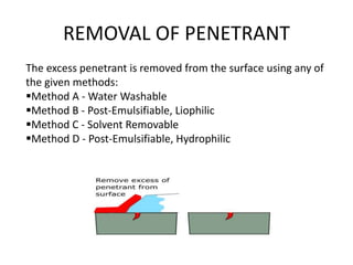 REMOVAL OF PENETRANT
The excess penetrant is removed from the surface using any of
the given methods:
Method A - Water Wa...