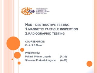 NON –DESTRUCTIVE TESTING
1.MAGNETIC PARTICLE INSPECTION
2.RADIOGRAPHIC TESTING
COURSE GUIDE:
Prof. S.S Mane
Prepared by:
Pallavi Pranav Jayade (A-32)
Shravani Prakash Lingade (A-56)
 