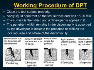 Working Procedure of DPT
 Clean the test surface properly.
 Apply liquid penetrant on the test surface and wait 15-20 min.
 The surface is then dried and a developer is applied to it.
 The penetrant which remains in the discontinuity is absorbed
by the developer to indicate the presence as well as the
location, size and nature of the discontinuity.
 