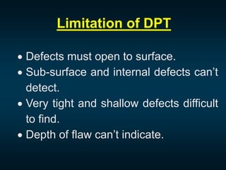 Limitation of DPT
 Defects must open to surface.
 Sub-surface and internal defects can’t
detect.
 Very tight and shallow defects difficult
to find.
 Depth of flaw can’t indicate.
 