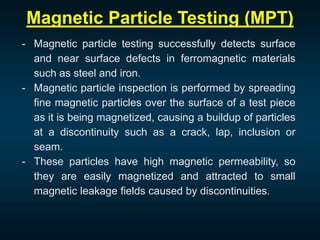 Magnetic Particle Testing (MPT)
- Magnetic particle testing successfully detects surface
and near surface defects in ferromagnetic materials
such as steel and iron.
- Magnetic particle inspection is performed by spreading
fine magnetic particles over the surface of a test piece
as it is being magnetized, causing a buildup of particles
at a discontinuity such as a crack, lap, inclusion or
seam.
- These particles have high magnetic permeability, so
they are easily magnetized and attracted to small
magnetic leakage fields caused by discontinuities.
 