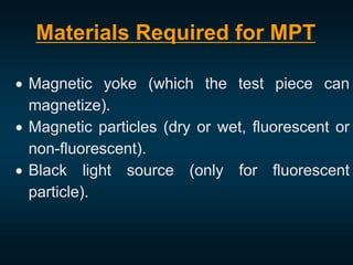  Magnetic yoke (which the test piece can
magnetize).
 Magnetic particles (dry or wet, fluorescent or
non-fluorescent).
 Black light source (only for fluorescent
particle).
Materials Required for MPT
 