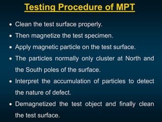 Testing Procedure of MPT
 Clean the test surface properly.
 Then magnetize the test specimen.
 Apply magnetic particle on the test surface.
 The particles normally only cluster at North and
the South poles of the surface.
 Interpret the accumulation of particles to detect
the nature of defect.
 Demagnetized the test object and finally clean
the test surface.
 