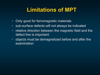 Limitations of MPT
• Only good for ferromagnetic materials
• sub-surface defects will not always be indicated
• relative direction between the magnetic field and the
defect line is important
• objects must be demagnetized before and after the
examination
 