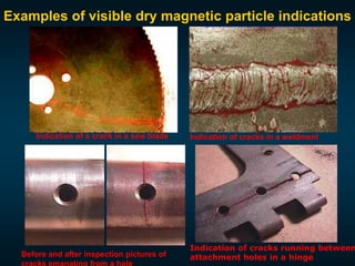 Examples of visible dry magnetic particle indications
Indication of a crack in a saw blade Indication of cracks in a weldment
Before and after inspection pictures of
Indication of cracks running between
attachment holes in a hinge
 