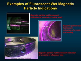 Examples of Fluorescent Wet Magnetic
Particle Indications
Magnetic particle wet fluorescent
indication of a cracks in a drive shaft
Magnetic particle wet
fluorescent
indication of a crack
in a bearing
Magnetic particle wet fluorescent indication
of a cracks at a fastener hole
 