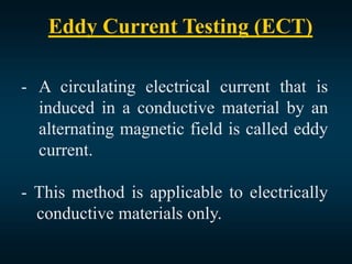 Eddy Current Testing (ECT)
- A circulating electrical current that is
induced in a conductive material by an
alternating magnetic field is called eddy
current.
- This method is applicable to electrically
conductive materials only.
 