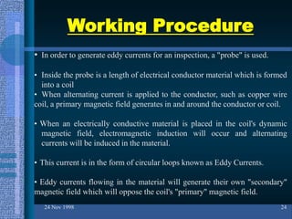 Working Procedure
24 Nov 1998 24
• In order to generate eddy currents for an inspection, a "probe" is used.
• Inside the probe is a length of electrical conductor material which is formed
into a coil
• When alternating current is applied to the conductor, such as copper wire
coil, a primary magnetic field generates in and around the conductor or coil.
• When an electrically conductive material is placed in the coil's dynamic
magnetic field, electromagnetic induction will occur and alternating
currents will be induced in the material.
• This current is in the form of circular loops known as Eddy Currents.
• Eddy currents flowing in the material will generate their own "secondary"
magnetic field which will oppose the coil's "primary" magnetic field.
 