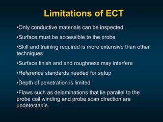 •Only conductive materials can be inspected
•Surface must be accessible to the probe
•Skill and training required is more extensive than other
techniques
•Surface finish and and roughness may interfere
•Reference standards needed for setup
•Depth of penetration is limited
•Flaws such as delaminations that lie parallel to the
probe coil winding and probe scan direction are
undetectable
Limitations of ECT
 