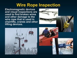 Wire Rope Inspection
Electromagnetic devices
and visual inspections are
used to find broken wires
and other damage to the
wire rope that is used in
chairlifts, cranes and other
lifting devices.
 