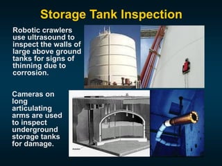 Storage Tank Inspection
Robotic crawlers
use ultrasound to
inspect the walls of
large above ground
tanks for signs of
thinning due to
corrosion.
Cameras on
long
articulating
arms are used
to inspect
underground
storage tanks
for damage.
 
