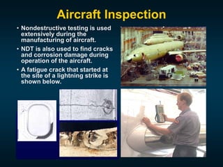 Aircraft Inspection
• Nondestructive testing is used
extensively during the
manufacturing of aircraft.
• NDT is also used to find cracks
and corrosion damage during
operation of the aircraft.
• A fatigue crack that started at
the site of a lightning strike is
shown below.
 