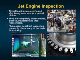 Jet Engine Inspection
• Aircraft engines are overhauled
after being in service for a period
of time.
• They are completely disassembled,
cleaned, inspected and then
reassembled.
• Fluorescent penetrant inspection
is used to check many of the parts
for cracking.
 