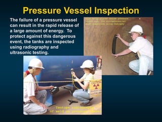 Pressure Vessel Inspection
The failure of a pressure vessel
can result in the rapid release of
a large amount of energy. To
protect against this dangerous
event, the tanks are inspected
using radiography and
ultrasonic testing.
 