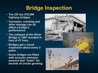 Bridge Inspection
• The US has 578,000
highway bridges.
• Corrosion, cracking and
other damage can all
affect a bridge’s
performance.
• The collapse of the Silver
Bridge in 1967 resulted in
loss of 47 lives.
• Bridges get a visual
inspection about every 2
years.
• Some bridges are fitted
with acoustic emission
sensors that “listen” for
sounds of cracks growing.
 