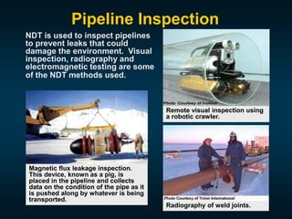 NDT is used to inspect pipelines
to prevent leaks that could
damage the environment. Visual
inspection, radiography and
electromagnetic testing are some
of the NDT methods used.
Remote visual inspection using
a robotic crawler.
Radiography of weld joints.
Magnetic flux leakage inspection.
This device, known as a pig, is
placed in the pipeline and collects
data on the condition of the pipe as it
is pushed along by whatever is being
transported.
Pipeline Inspection
 