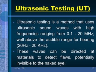 Ultrasonic Testing (UT)
- Ultrasonic testing is a method that uses
ultrasonic sound waves with high
frequencies ranging from 0.1 - 20 MHz,
well above the audible range for hearing
(20Hz - 20 KHz).
- These waves can be directed at
materials to detect flaws, potentially
invisible to the naked eye.
24 Nov 1998 39
 