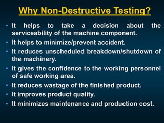 Why Non-Destructive Testing?
• It helps to take a decision about the
serviceability of the machine component.
• It helps to minimize/prevent accident.
• It reduces unscheduled breakdown/shutdown of
the machinery.
• It gives the confidence to the working personnel
of safe working area.
• It reduces wastage of the finished product.
• It improves product quality.
• It minimizes maintenance and production cost.
 