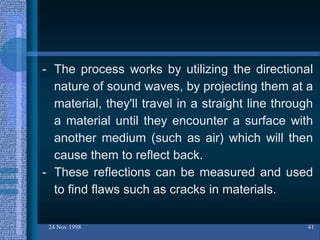 24 Nov 1998 41
- The process works by utilizing the directional
nature of sound waves, by projecting them at a
material, they'll travel in a straight line through
a material until they encounter a surface with
another medium (such as air) which will then
cause them to reflect back.
- These reflections can be measured and used
to find flaws such as cracks in materials.
 