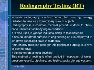 24 Nov 1998 43
Radiography Testing (RT)
- Industrial radiography is a test method that uses high energy
radiation to take an extra-ordinary view of objects.
- Radiography is a common medical procedure done to check
bone fractures and body organ condition.
- It is also used in various industrial fields to test materials.
- It has an important purpose in engineering as it is employed to
pin down concealed flaws in materials.
- High energy radiation used for this particular purpose is x-rays
or gamma rays.
- It can penetrate almost anything.
- This method of testing is often applied in inspection of welds,
pressure vessels, pipelines, and high capacity storage vessels.
 