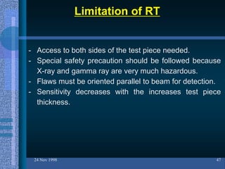 Limitation of RT
24 Nov 1998 47
- Access to both sides of the test piece needed.
- Special safety precaution should be followed because
X-ray and gamma ray are very much hazardous.
- Flaws must be oriented parallel to beam for detection.
- Sensitivity decreases with the increases test piece
thickness.
 