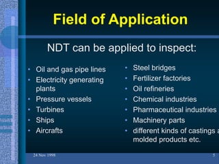 Field of Application
• Oil and gas pipe lines
• Electricity generating
plants
• Pressure vessels
• Turbines
• Ships
• Aircrafts
24 Nov 1998 5
• Steel bridges
• Fertilizer factories
• Oil refineries
• Chemical industries
• Pharmaceutical industries
• Machinery parts
• different kinds of castings a
molded products etc.
NDT can be applied to inspect:
 
