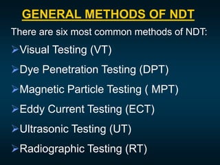 GENERAL METHODS OF NDT
There are six most common methods of NDT:
Visual Testing (VT)
Dye Penetration Testing (DPT)
Magnetic Particle Testing ( MPT)
Eddy Current Testing (ECT)
Ultrasonic Testing (UT)
Radiographic Testing (RT)
 