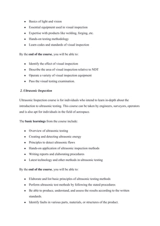 ● Basics of light and vision
● Essential equipment used in visual inspection
● Expertise with products like welding, forging, etc.
● Hands-on testing methodology
● Learn codes and standards of visual inspection
By the end of the course, you will be able to:
● Identify the effect of visual inspection
● Describe the area of visual inspection relative to NDT
● Operate a variety of visual inspection equipment
● Pass the visual testing examination.
 2. Ultrasonic Inspection 
Ultrasonic Inspection course is for individuals who intend to learn in-depth about the
introduction to ultrasonic testing. This course can be taken by engineers, surveyors, operators
and is also apt for individuals in the field of aerospace.
The basic learnings from the course include:
● Overview of ultrasonic testing
● Creating and detecting ultrasonic energy
● Principles to detect ultrasonic flaws
● Hands-on application of ultrasonic inspection methods
● Writing reports and elaborating procedures
● Latest technology and other methods in ultrasonic testing
By the end of the course, you will be able to:
● Elaborate and list basic principles of ultrasonic testing methods
● Perform ultrasonic test methods by following the stated procedures
● Be able to produce, understand, and assess the results according to the written
standards.
● Identify faults in various parts, materials, or structures of the product.
 