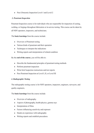 ● Pass Ultrasonic Inspection Level-1 and Level-2
 3. Penetrant Inspection 
Penetrant Inspection course is for individuals who are responsible for inspection of casting,
welding, or forgings throughout fabrication or in-service testing. This course can be taken by
all NDT operators, inspectors, and technicians.
The basic learnings from the course include:
● Overview of Penetrant testing
● Various kinds of penetrant and their operation
● Techniques to interpret the indications
● Writing reports and interpretation of related condition
By the end of the course, you will be able to:
● Describe the fundamental principles of penetrant testing methods
● Perform penetrant inspection
● Write brief inspection instructions and test reports
● Pass Penetrant Inspection at Level I, II, or Level III
4. Radiographic Testing
The radiographic testing course is for NDT operators, inspectors, engineers, surveyors, and
quality engineers.
The basic learnings from the course include:
● Overview of radiography
● Aspects of photography, health physics, gamma rays
● Interpretation of films
● Factors influencing sensitivity and exposure
● Hands-on experience with radiography
● Writing reports and establish procedures
 