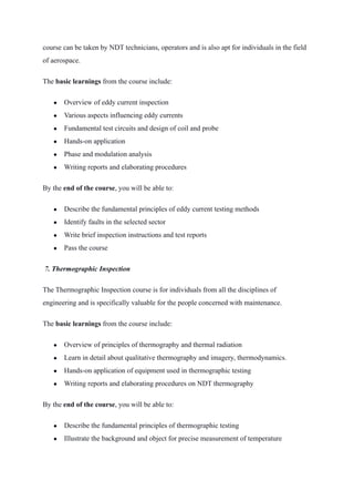course can be taken by NDT technicians, operators and is also apt for individuals in the field
of aerospace.
The basic learnings from the course include:
● Overview of eddy current inspection
● Various aspects influencing eddy currents
● Fundamental test circuits and design of coil and probe
● Hands-on application
● Phase and modulation analysis
● Writing reports and elaborating procedures
By the end of the course, you will be able to:
● Describe the fundamental principles of eddy current testing methods
● Identify faults in the selected sector
● Write brief inspection instructions and test reports
● Pass the course
 7. Thermographic Inspection 
The Thermographic Inspection course is for individuals from all the disciplines of
engineering and is specifically valuable for the people concerned with maintenance.
The basic learnings from the course include:
● Overview of principles of thermography and thermal radiation
● Learn in detail about qualitative thermography and imagery, thermodynamics.
● Hands-on application of equipment used in thermographic testing
● Writing reports and elaborating procedures on NDT thermography
By the end of the course, you will be able to:
● Describe the fundamental principles of thermographic testing
● Illustrate the background and object for precise measurement of temperature
 