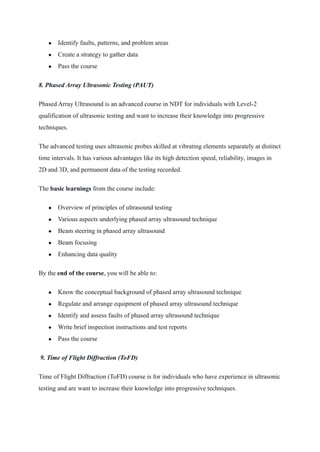● Identify faults, patterns, and problem areas
● Create a strategy to gather data
● Pass the course
8. Phased Array Ultrasonic Testing (PAUT) 
Phased Array Ultrasound is an advanced course in NDT for individuals with Level-2
qualification of ultrasonic testing and want to increase their knowledge into progressive
techniques.
The advanced testing uses ultrasonic probes skilled at vibrating elements separately at distinct
time intervals. It has various advantages like its high detection speed, reliability, images in
2D and 3D, and permanent data of the testing recorded.
The basic learnings from the course include:
● Overview of principles of ultrasound testing
● Various aspects underlying phased array ultrasound technique
● Beam steering in phased array ultrasound
● Beam focusing
● Enhancing data quality
By the end of the course, you will be able to:
● Know the conceptual background of phased array ultrasound technique
● Regulate and arrange equipment of phased array ultrasound technique
● Identify and assess faults of phased array ultrasound technique
● Write brief inspection instructions and test reports
● Pass the course
 9. Time of Flight Diffraction (ToFD) 
Time of Flight Diffraction (ToFD) course is for individuals who have experience in ultrasonic
testing and are want to increase their knowledge into progressive techniques.  
 