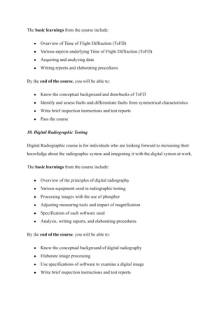 The basic learnings from the course include:
● Overview of Time of Flight Diffraction (ToFD)
● Various aspects underlying Time of Flight Diffraction (ToFD)
● Acquiring and analyzing data
● Writing reports and elaborating procedures
By the end of the course, you will be able to:
● Know the conceptual background and drawbacks of ToFD
● Identify and assess faults and differentiate faults from symmetrical characteristics
● Write brief inspection instructions and test reports
● Pass the course
10. Digital Radiographic Testing
Digital Radiographic course is for individuals who are looking forward to increasing their
knowledge about the radiographic system and integrating it with the digital system at work.
The basic learnings from the course include:
● Overview of the principles of digital radiography
● Various equipment used in radiographic testing
● Processing images with the use of phosphor
● Adjusting measuring tools and impact of magnification
● Specification of each software used
● Analysis, writing reports, and elaborating procedures
By the end of the course, you will be able to:
● Know the conceptual background of digital radiography
● Elaborate image processing
● Use specifications of software to examine a digital image
● Write brief inspection instructions and test reports
 