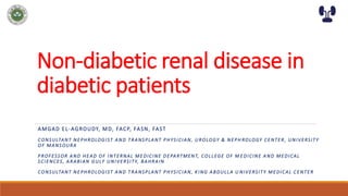 Non-diabetic renal disease in
diabetic patients
AMGAD EL-AGROUDY, MD, FACP, FASN, FAST
CONSULTANT NEPHROLOGIST AND TRANSPLANT PHYSICIAN, UROLOGY & NEPH ROLOGY CENTER, UNIVERSITY
OF MANSOURA
PROFESSOR AND HEAD OF INTERNAL MEDICINE DEPARTMENT, COLLEGE OF M EDICINE AND MEDICAL
SCIENCES, ARABIAN GULF UNIVERSITY, BAHRAIN
CONSULTANT NEPHROLOGIST AND TRANSPLANT PHYSICIAN, KING ABDULLA U NIVERSITY MEDICAL CENTER
 