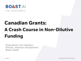 boast.ai
Canadian Grants:
A Crash Course in Non-Dilutive
Funding
Presented by Erik Ashdown
Director, Business Development
Boast Capital
		
Prepared by Erik Ashdown
 