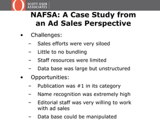 NAFSA: A Case Study from
an Ad Sales Perspective
• Challenges:
– Sales efforts were very siloed
– Little to no bundling
– Staff resources were limited
– Data base was large but unstructured
• Opportunities:
– Publication was #1 in its category
– Name recognition was extremely high
– Editorial staff was very willing to work
with ad sales
– Data base could be manipulated
 