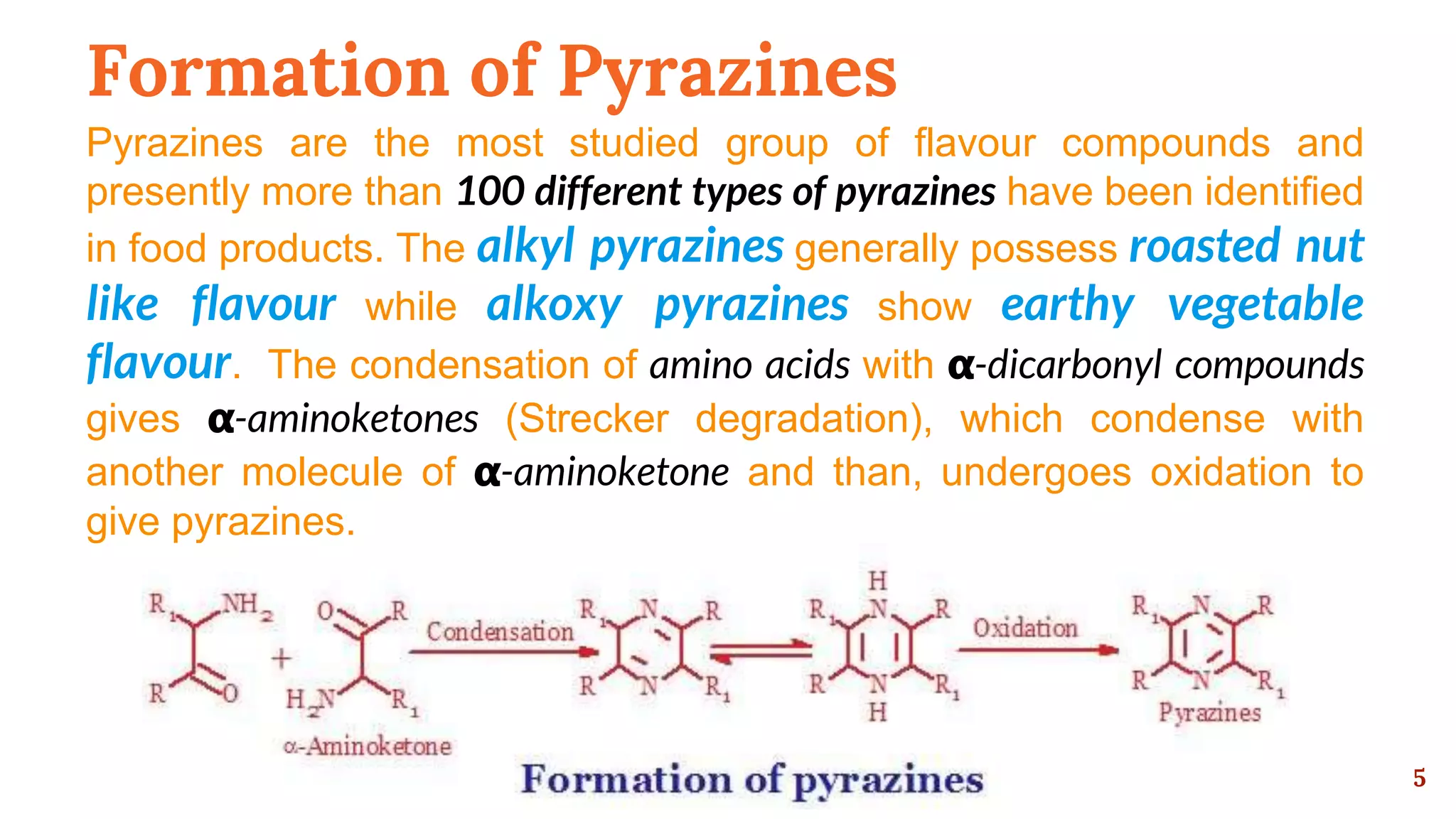 Formation of Pyrazines
Pyrazines are the most studied group of flavour compounds and
presently more than 100 different types of pyrazines have been identified
in food products. The alkyl pyrazines generally possess roasted nut
like flavour while alkoxy pyrazines show earthy vegetable
flavour. The condensation of amino acids with 𝝰-dicarbonyl compounds
gives 𝝰-aminoketones (Strecker degradation), which condense with
another molecule of 𝝰-aminoketone and than, undergoes oxidation to
give pyrazines.
5
 