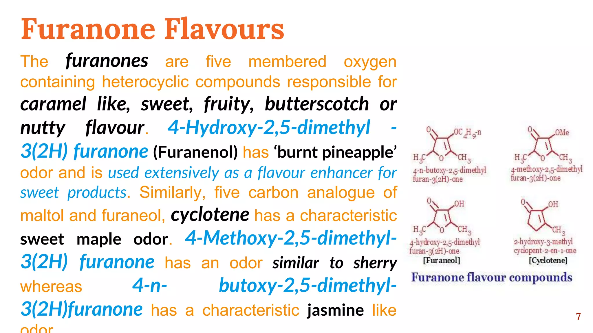 Furanone Flavours
The furanones are five membered oxygen
containing heterocyclic compounds responsible for
caramel like, sweet, fruity, butterscotch or
nutty flavour. 4-Hydroxy-2,5-dimethyl -
3(2H) furanone (Furanenol) has ‘burnt pineapple’
odor and is used extensively as a flavour enhancer for
sweet products. Similarly, five carbon analogue of
maltol and furaneol, cyclotene has a characteristic
sweet maple odor. 4-Methoxy-2,5-dimethyl-
3(2H) furanone has an odor similar to sherry
whereas 4-n- butoxy-2,5-dimethyl-
3(2H)furanone has a characteristic jasmine like 7
 